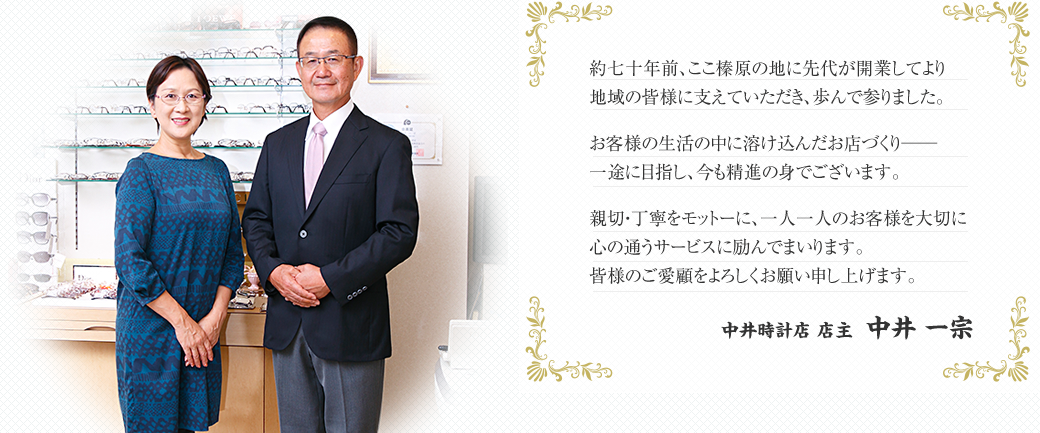 約七十年前、ここ榛原の地に先代が開業してより地域の皆様に支えていただき、歩んで参りました。お客様の生活の中に溶け込んだお店づくり──一途に目指し、今も精進の身でございます。親切・丁寧をモットーに、一人一人のお客様を大切に心の通うサービスに励んでまいります。皆様のご愛顧をよろしくお願い申し上げます。中井時計店 店主 中井一宗