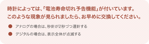 時計によっては、「電池寿命切れ予告機能」が付いています。このような現象が見られましたら、お早めに交換してください。 